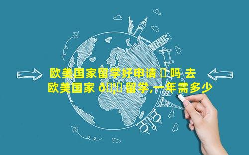 欧美国家留学好申请 ☘ 吗 去欧美国家 🦋 留学,一年需多少钱